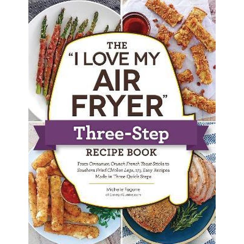 The I Love My Air Fryer Three-Step Recipe Book : From Cinnamon Cereal French Toast Sticks to Southern Fried Chicken Legs, 175 Easy Recipes Made in Three Quick Steps
