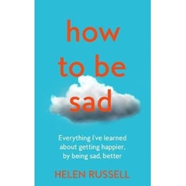 How to Be Sad: Everything I've Learned about Getting Happier, by Being Sad, Better